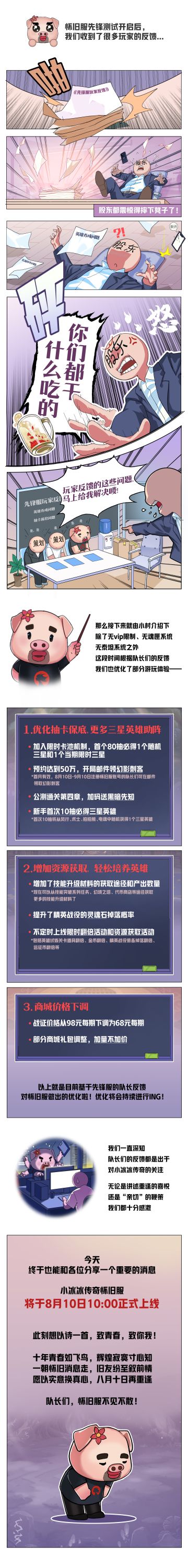 号外号外！怀旧服的消息已官宣一月有余，今天冰酱激动地向各位宣布——小冰冰传奇怀旧服，将于8月10日上午10:00正式上线！
不仅如此，在先锋测试中我们收到了许多队长的反馈，所以，制作组抓紧时间，对抽卡机制、资源获取等方面进行了调整，旨在为队长们提供更多福利。为了让重启远征的路途更加舒心，我们还将在公测时，给队长们加码赠送三星英雄“黑暗先知”！
欲知详情，请点开下方图片，一睹为快吧！
时光漫漫，属于