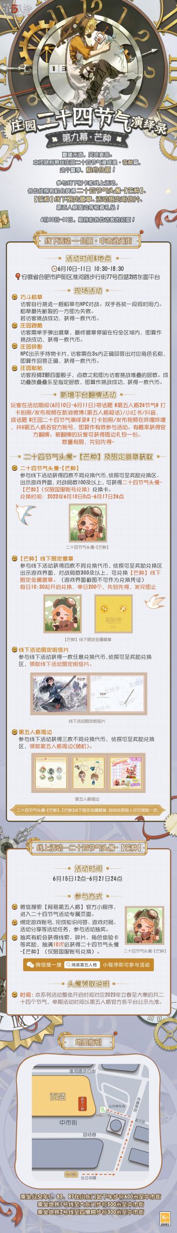 #第五人格# #第五人格24节气#
夏暖禾香，风吹麦芒。
#庄园二十四节气演绎录#线下活动下一站，芒种·合肥！
夏日之约，即将开启～
6月10日-6月11日，线下相会！
【线下活动】合肥·中市街
活动时间：6月10日-11日 10:30-18:30
活动地点：安徽省合肥市庐阳区中市街2楼东面平台
参与现场活动，各位侦探有机会获得二十四节气头像-【芒种】兑换卡、【芒种】线下限量徽章、线下活动限定明信
