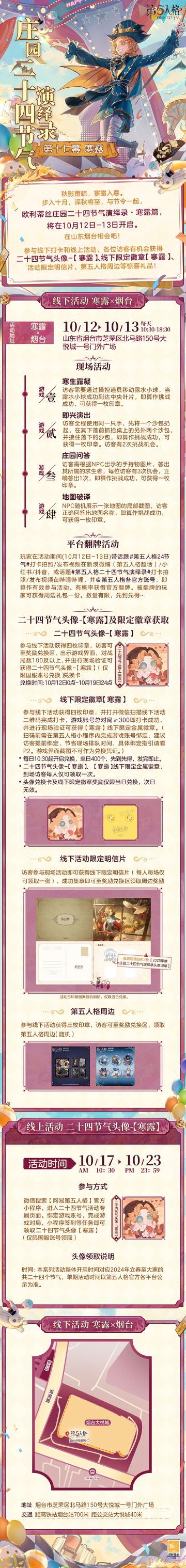 #第五人格 # #第五人格24节气 # 

步入十月，已是深秋时。
欧利蒂丝庄园二十四节气演绎录·寒露篇的活动，
即将与各位访客开启新的秋日之约。

10月12日-13日，山东烟台，期待相会！

——————————
【线下活动】寒露·烟台
活动时间：10月12日-13日 每日10:30-18:30
活动地点：山东省烟台市芝罘区北马路150号大悦城一号门外广场
参与现场活动