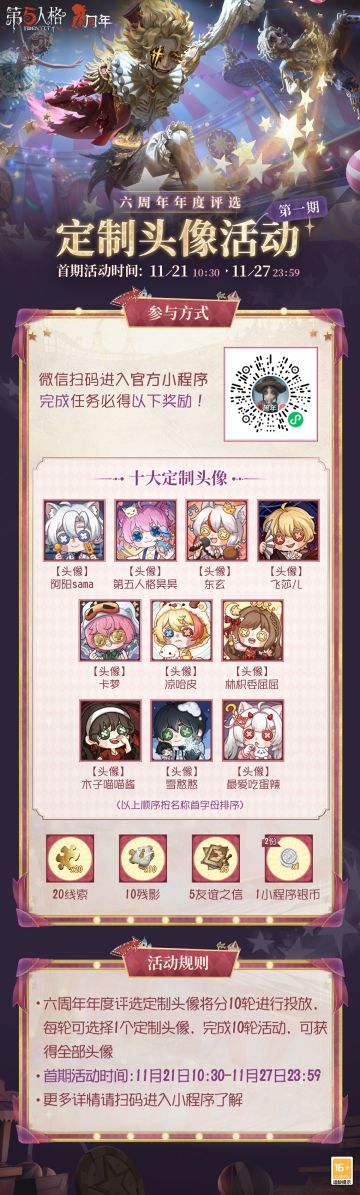 六周年年度评选10款定制头像将分10轮进行投放，微信搜索【网易第五人格】官方小程序，进入活动专属页面，绑定游戏账号，可从10个头像中任选一个作为活动奖励；参与活动并完成任务，进行活动抽奖，可获得【线索】、【碎片】、【友谊之信】等奖励，抽满6次必得定制头像！ 第1轮活动现已开启，活动期间前往【网易第五人格】官方小程序，进入专区活动页，或点击右下角【前往】按钮，即可参与活动！ #第五人格