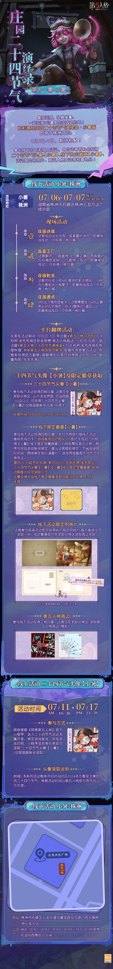 #第五人格# #第五人格24节气#
荷风送暑，竹露滴夏，
小暑将至，欧利蒂丝庄园二十四节气演绎录活动继续相约！
7月6日-7日，小暑篇活动走进湖南株洲，
在暑假欢聚吧！
——————————
【线下活动】小暑·株洲
活动时间：7月6日-7日 每日10:30-18:30
活动地点：湖南省株洲市石峰区株洲云龙万达广场中庭
参与现场活动，各位访客有机会获得二十四节气头像-【小暑】兑换卡、线下限量徽章【小