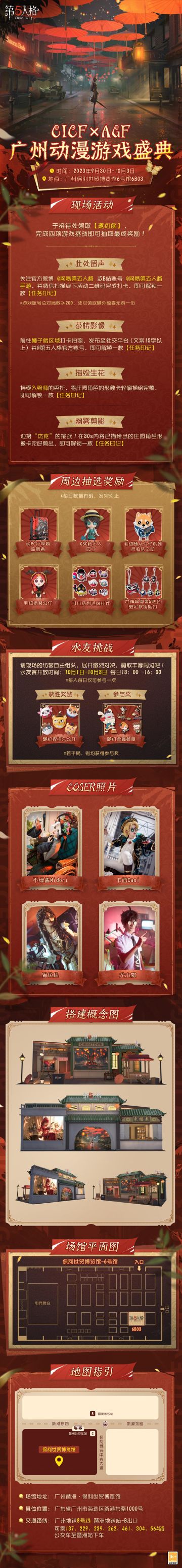 #第五人格##第五人格CICF#
第五人格即将参展2023CICF×AGF广州动漫游戏盛典！
欢迎各位访客接受这场盛会的邀约，参与活动收集任务印记赢取超丰富周边奖励~
现场更有水友争霸赛期待你的挑战，自由组队展开激烈对决拿下精美奖品！
期待与访客们广州相约~
【展会时间】：2023年9月30日-10月3日
【展馆地点】：广州琶洲·保利世贸博览馆
【展位信息】：保利世贸博览馆6号馆6B03