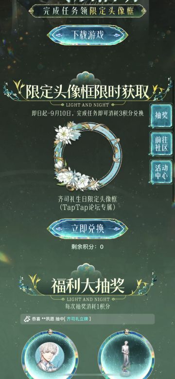 声明：以下所有链接和内容，都来自TAPTAP本站的游戏公司发布，符合《规则百科》，无任何外部链接和内容，请管理员核查。[表情_开心] 
 领取方式：使用手机，点击下方链接。 
 活动时限：2025年8月28日—2025年9月10日 
领取方式：点击下载链接，完成任务获得积分，使用3积分兑换，获得《光与夜之恋》齐司礼限时头像框。有效时长120天。 
同款有效时长可累加，直至永久有效。 
来自TapT