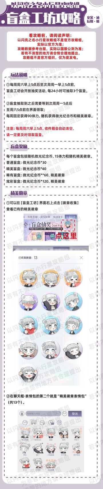 盲盒玩法攻略，明天星期六，盲盒活动就开了，一起来看看吧！
玩法：
①每周周六早上5点后至次周周一早上5点前,盲盒工坊会开放抽奖活动，每24小时可抽取3个盲盒；
②盲盒抽取到之后需要等到次周周一5点后至周六5点前在界面领取；
每周固定获得90体力，随机获得微光纪念币和精美徽章。
注意：每周周六早上5点，收件箱会自动清空,
请一定要及时领取盲盒。
盲盒奖励：
每个盲盒包括随机微光纪念币、15体力和随机