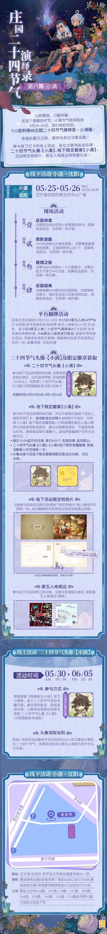 #第五人格 #第五人格二十四节气 
麦摇风轻，江河渐满，
在温暖的5月，庄园的下一次相会将在沈阳开启~
5月25日-26日，欧利蒂丝庄园二十四节气演绎录·小满篇，
我们期待与访客相会！
——————————
【线下活动】小满·沈阳
活动时间：5月25日-26日 每日10:30-18:30
活动地点：辽宁省沈阳市老北市中心广场
参与现场活动，各位访客有机会获得二十四节气头像-【小满】兑换卡、线下限量