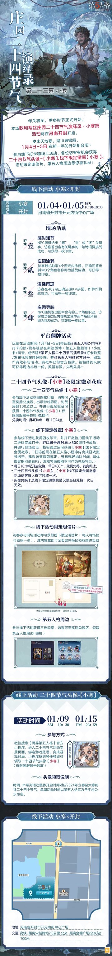 #第五人格 #第五人格24节气 

季冬时节，小寒料峭，霜云欲凝，
欧利蒂丝庄园二十四节气演绎录·小寒篇，岁末将启。
1月4日-5日，在河南开封，冬至之约继续！

——————————
【线下活动】小寒·开封
活动时间：2025年1月4日-5日 每日10:30-18:30
活动地点：河南省开封市开元内街中心广场
参与现场活动，各位访客有机会获得二十四节气头像-【小寒】兑换卡、线下