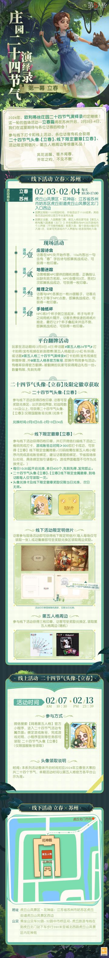 #第五人格# #第五人格24节气#
2024年度欧利蒂丝庄园二十四节气演绎录活动继续，
首场活动·立春篇将在苏州开启！
风花送暖，草木闻春，
2月3日-4日，我们期待与各位访客见面~
——————————
【线下活动】立春·苏州
活动时间：2月3日-4日 10:30-17:00
活动地点：虎丘山风景区·花神庙-江苏省苏州市姑苏区虎丘街道虎丘山风景区西边
参与现场活动，各位访客有机会获得二十四节气头