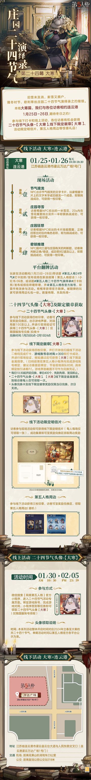 #第五人格 #第五人格24节气 

严冬岁末，朔风独啸，寒气逆极，
这是二十四节气中最后一个节气，也是冬季最后一个节气，
欧利蒂丝庄园二十四节气演绎录·大寒篇，到此也即将成为2024年度活动的收官之约。
1月25日-26日，在连云港，让我们一起留下这一年度最后一场美好的回忆吧！

2025年，欧利蒂丝庄园二十四节气演绎录，继续相约！

——————————
【线下活动】大寒·连云