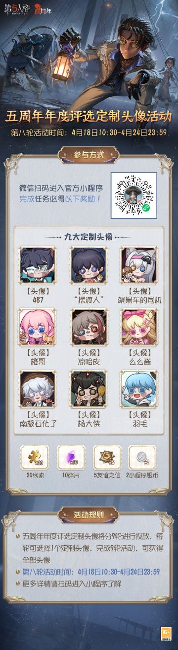 【第五人格小程序】定制头像活动·第八轮开启！
4月18日10:30 — 4月24日23:59 从【网易第五人格】官方小程序，进入活动专属页面，绑定游戏账号，可从九个头像中任选一个作为活动奖励；完成任务进行活动抽奖，可获得【线索】、【碎片】、【友谊之信】等奖励，抽满6次必得【定制头像】！
赶快扫描活动海报二维码参与活动吧~
#第五人格#