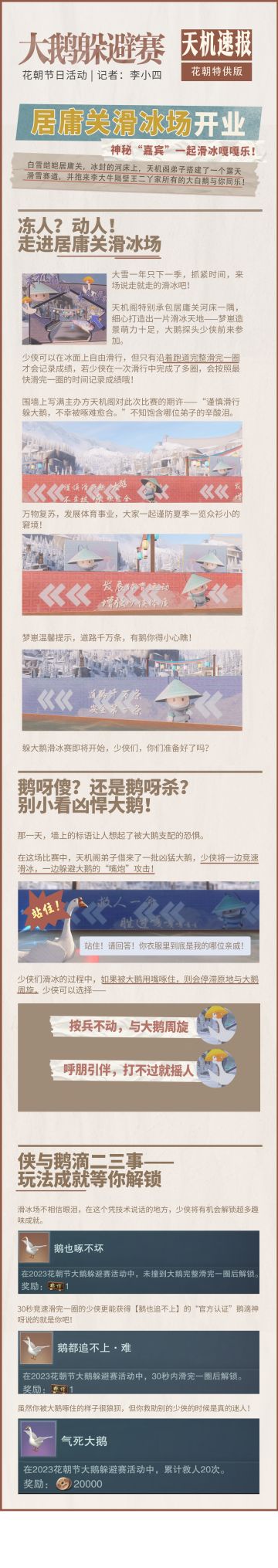 冰场上演鹅呀杀！江湖首届花滑比赛玩挺花~
在花朝节中，天机阁弟子特别在居庸关举办大鹅躲避赛，还请来了百只大鹅，亲自监督少侠的滑冰事业。少侠们将在冰雪跑道上飞速前进，躲避来回巡视的大鹅，被大鹅捉住的少侠，则需要呼朋引伴前来协助你脱险，否则将会从起点开始重新再滑~
在躲大鹅滑冰比赛中，少侠们可以滑冰竞速，更可以救助其他被大鹅啄住的少侠，收获纪念成就与趣味的金色称谓哦！
#一梦江湖#