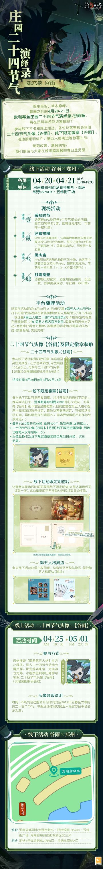 #第五人格# #第五人格24节气#
绵雨收寒，清风润物。
暮春之际的4月20-21日，
欧利蒂丝庄园二十四节气演绎录-谷雨篇，将在郑州与各位访客相约！
我们期待与大家在越来越温暖的春日里见面~
——————————
【线下活动】谷雨·郑州
活动时间：4月20日-21日 每日10:30-18:30
活动地点：河南省郑州市龙湖金融岛·郑州银泰inPARK·五铢街广场
参与现场活动，各位访客有机会获得二