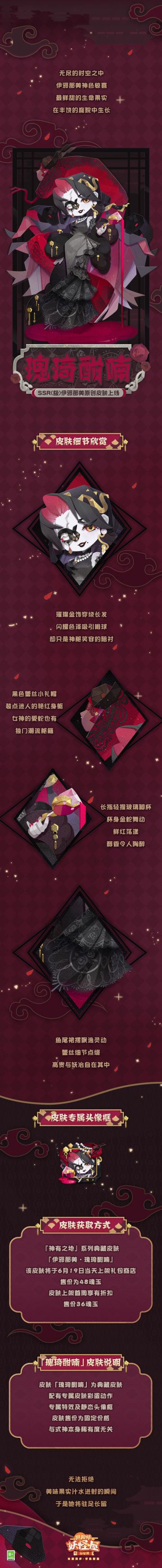 ◇「伊邪那美·瑰琦酣喃」皮肤现已上线 ◇
美艳的女神降临岛屿，盛满鲜红的酒杯在她手中晃动。她为最爱的食物而来，蕾丝编织的裙摆，会在享用到美味的绝望后摇曳。
这是对方许诺下的筹码。除此之外，伊邪那美也想看看岛主所言，价值几何。
◇获取方式◇
伊邪那美典藏皮肤「瑰琦酣喃」已经于6月19日维护更新后上架皮肤商店，售价48魂玉，皮肤上架首周可享受限时福利折扣，售价36魂玉
（展示效果仅供参考，实际效果以游
