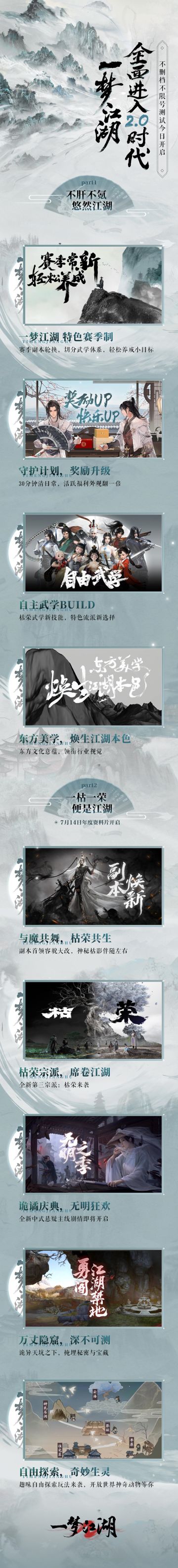 5分钟带你看懂2.0时代，圆一千零一个武侠梦！ 
★一梦江湖2.0时代今日开启！一梦特色赛季制上线，切割玩法、降低肝度；副本轮换开启，减数量、升奖励，降肝降氪重拳出击；副本全面焕新，首领从样貌到技能全面升级；自主武学BUILD来袭，以定制流派，诠释自己的武学；江湖本色，邂逅东方美学意蕴；千梦盛典开启，史上福利最多的庆典活动！
★年度资料片“枯荣经”7月14日开启！全新地图“隐窟”即将现世，开启心跳