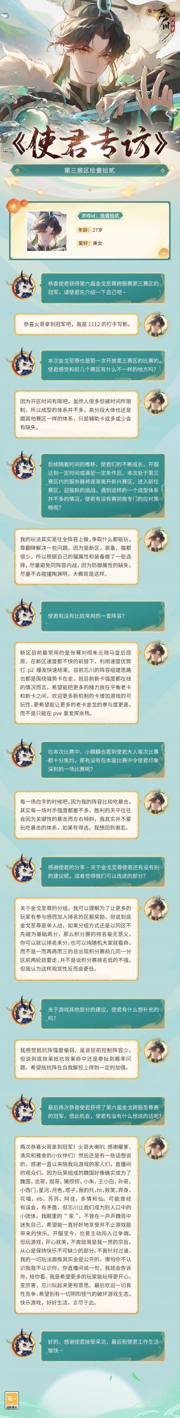 【#第六届金戈至尊# 使君专访】
以速度占据优势给予暴击，来自「补天裂」的第三赛区冠军【拾壹拾贰】，在赛场中凭借优秀的理解给大家留下了深刻的印象~
忘川对这位使君大人而言，似乎远不止闲时消遣。与交心投意的忘川亲友们扶持相助、共克时艰、分享欣喜欢乐，成为了弥足珍贵的体验。这位使君对游戏又会有怎样的独特理解呢？各位使君快来和小麒麟一起看看吧~
☆立即下载游戏：https://dream.163.com