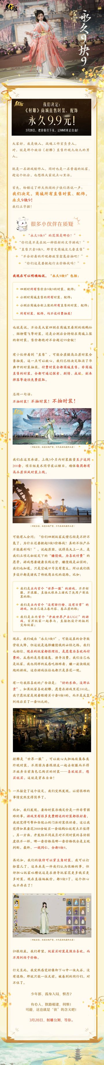 不玩文字游戏！制作人直接解答质疑————
📢射雕永久9块9，包括：
四测时所有售价为9块9的时装、配饰
公测时商城直售的所有时装、配饰
公测后商城全新上架的所有直售的时装、配饰
所有时装、配饰，均不设付费抽奖！
🔔亲爱的各位游戏玩家：
无论你是否玩射雕，雕都希望今日的行动，能影响到每一款游戏：从2024年起，把品质卷上去，把价格打下来！
少年英雄，孤身入局，何惧风雨？虽千万人吾往矣！