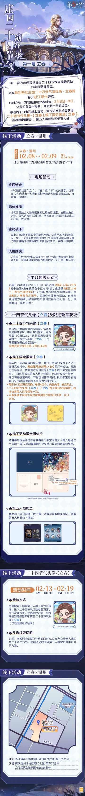 #第五人格 #第五人格24节气 

春烟袅袅，人间安暖，阳和起蛰，品物皆春。
2025年，欧利蒂丝庄园二十四节气演绎录线下活动继续与各位访客见面，
立春篇活动将于2月8日-9日，在温州开启。

冬去春来的第一场约定，不见不散~

——————————
【线下活动】立春·温州
活动时间：2025年2月8日-9日 每日10:30-18:30
活动地点：浙江省温州市龙湾区温州吾悦广