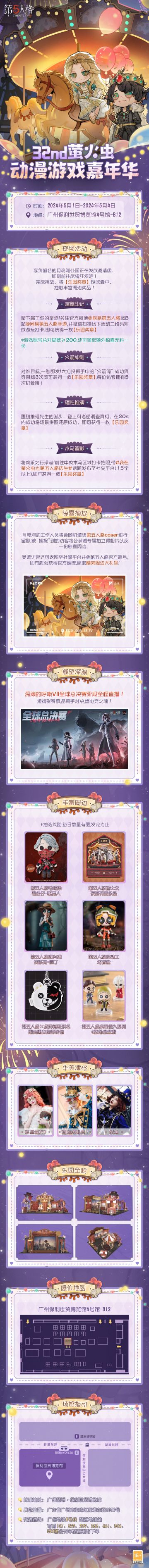 #第五人格##五一广州萤火虫#
第五人格即将参展 32nd萤火虫动漫游戏嘉年华！
在这个五一佳节，一同前往尽情狂欢吧！游玩展位游戏赢取超丰厚周边奖励，现场更有随机惊喜捕捉，参与活动好礼相送！
详细参展情报请查看长图。期待与访客们线下相约，共庆第五人格六周年！
【展会时间】：2024年5月1日-2024年5月4日
【展馆地点】：广州琶洲·保利世贸博览馆
【展位信息】：4号馆B12