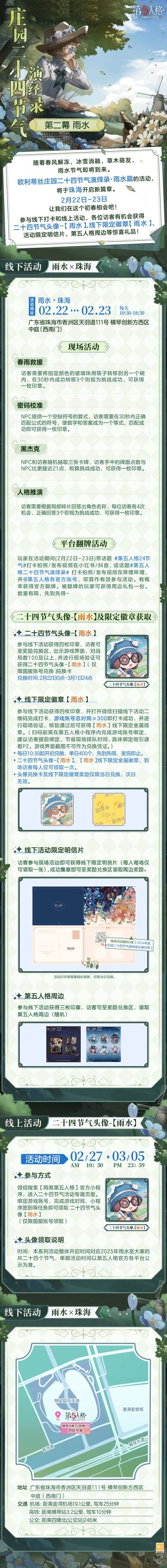 #第五人格 #第五人格24节气 

冬寒渐散待春景，天将化雨迎暖来，
时间步入2月，欧利蒂丝庄园二十四节气演绎录·雨水篇，随春雨而至。
2月22日-23日，让我们在珠海相会。

——————————
【线下活动】雨水·珠海
活动时间：2025年2月22日-23日 每日10:30-18:30
活动地点：广东省珠海市香洲区天羽道111号 横琴创新方西区中庭（西南门）
参与现场活动，