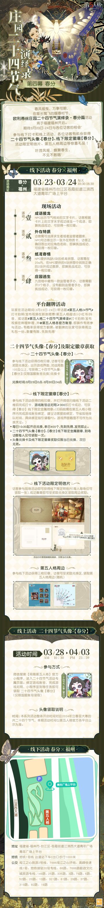 #第五人格# #第五人格24节气#
叶茂风摇，蝶舞春生，
在草长莺飞的暖春时节，
欧利蒂丝庄园二十四节气演绎录·【春分篇】将在福州开启~
3月23日-24日，在温暖的春风中见面吧！
——————————
【线下活动】春分·福州
活动时间：3月23日-24日 每日10:30-18:30
活动地点：福建省福州市台江区苍霞街道江滨西大道青年广场上平台
参与现场活动，各位访客有机会获得二十四节气头像-【春