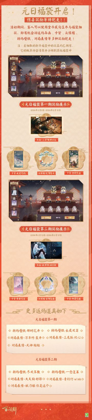 元日佳节到，福气连连冒！新春福袋抽奖活动即将开启，本次活动分为两期，绝版道具限时返场~参与抽奖就有机会获得本武士异画「三目·使命必达」、妖琴师异画「觉醒·神乐歌」！更有一批精美头像框、卡背、转场壁纸、对局表情限时回归！
————元日惊喜福袋————
【活动时间】
● 第一期：2024年2月6日维护后-2024年2月12日24时
● 第二期：2024年2月13日0时-2024年2月19日24时
【活
