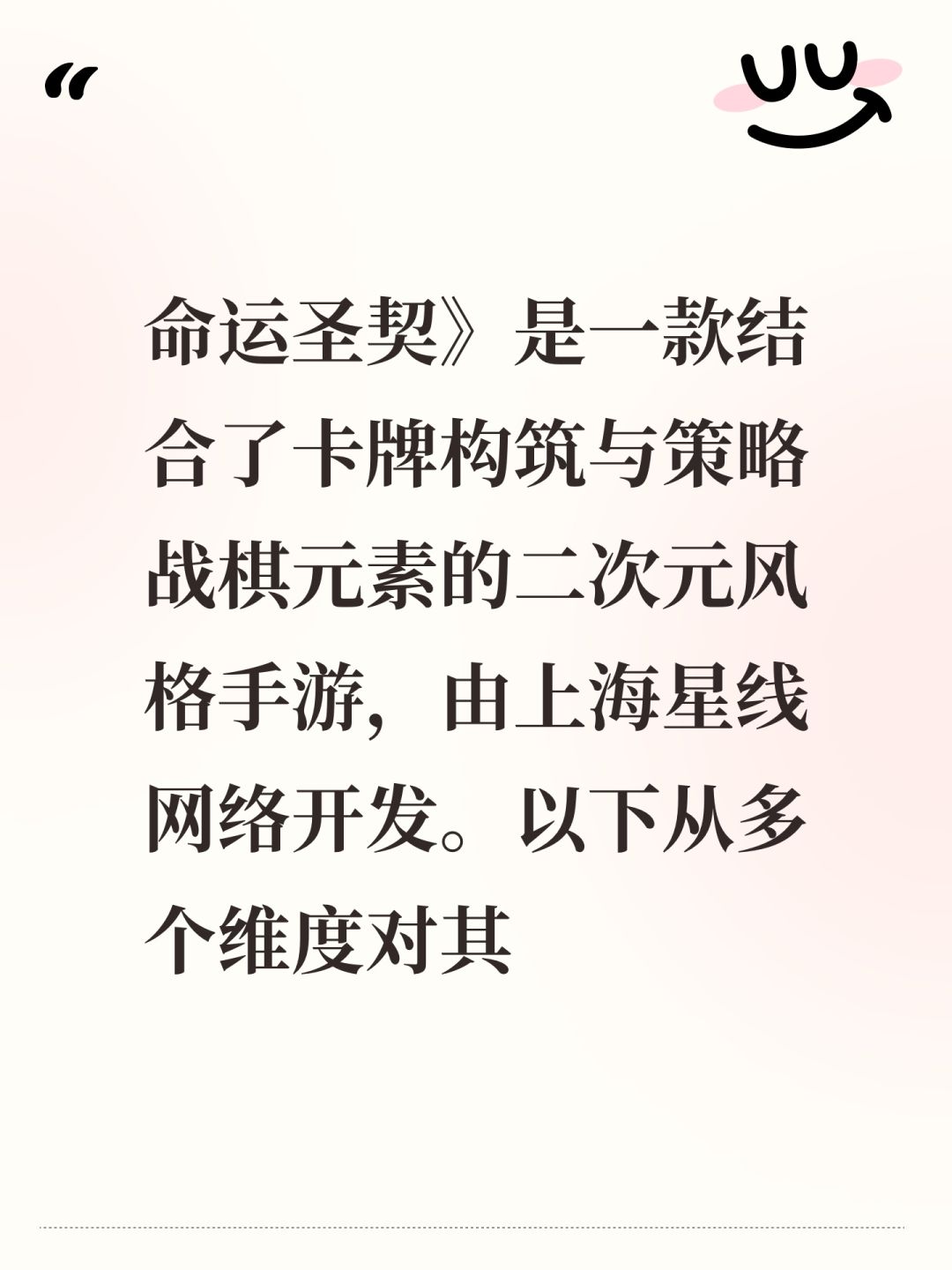命运圣契》是一款结合了卡牌构筑与策略战棋元素的二次元风格手游，由上海星线网络开发。以下从多个维度对其特点进行评析，帮助玩家判断是否符合个人偏好：
### 核心玩法亮点
1. **双轨战斗系统** 
 采用「卡牌+战棋」的复合机制：玩家需在棋盘上移动角色，同时通过卡牌释放技能/触发事件。策略维度丰富，但操作门槛较高，适合喜欢深度计算的玩家。
2. **动态卡组构建** 
 每局随机生成圣契卡牌（含攻截图