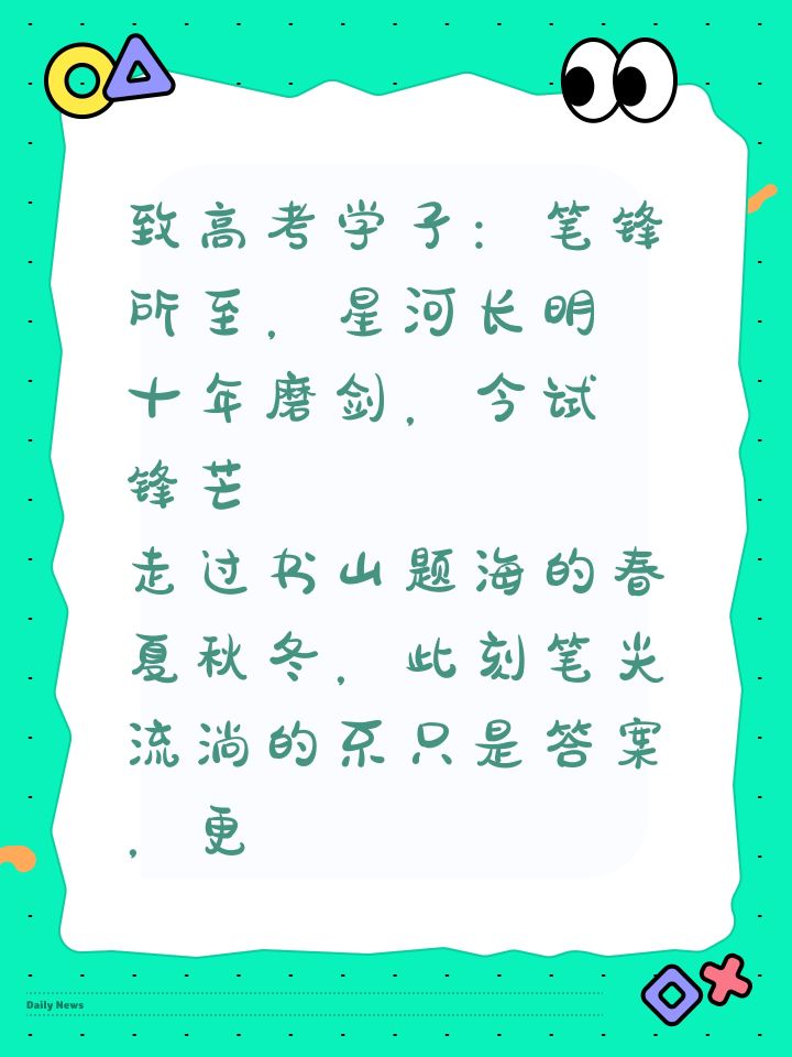 致高考学子：笔锋所至，星河长明
 十年磨剑，今试锋芒
走过书山题海的春夏秋冬，此刻笔尖流淌的不只是答案，更是青春的注脚。
“走过春夏秋冬，只为今朝绽放。高考不是终点，而是新征途的起点。” 
如奥运冠军樊振东所言，所有汗水终将照亮前路，愿你们以“一击封喉”的自信，破题如风，旗开得胜
此去关山万里，但请相信：
“你翻过的书页是翅膀，熬过的夜是星光，
今日考场落笔成章，明朝天地任你丈量！”
—— 高考必截图