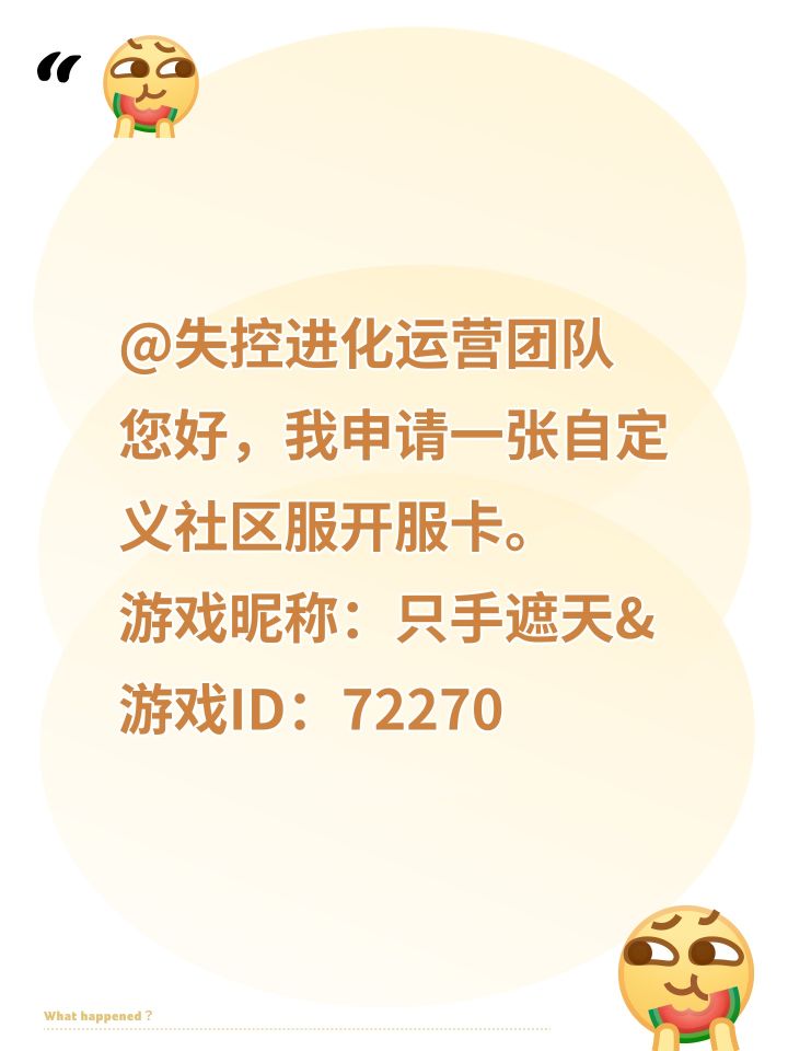 @失控进化运营团队
您好,我申请一张自定义社区服开服卡。
游戏昵称:只手遮天&
游戏ID:72270866185191425
服务器定位:公开PVP生存服,永久免费对外开放,可以发放邀请码招募玩家。
服务器规划:
-人数上限:500人
-物资倍率:8倍
-访问密码:关闭(公开服)
-允许拆家:开启
-清档周期:30天(一个月自动清一次档)
本人郑重承诺:
1、服务器全程免费截图