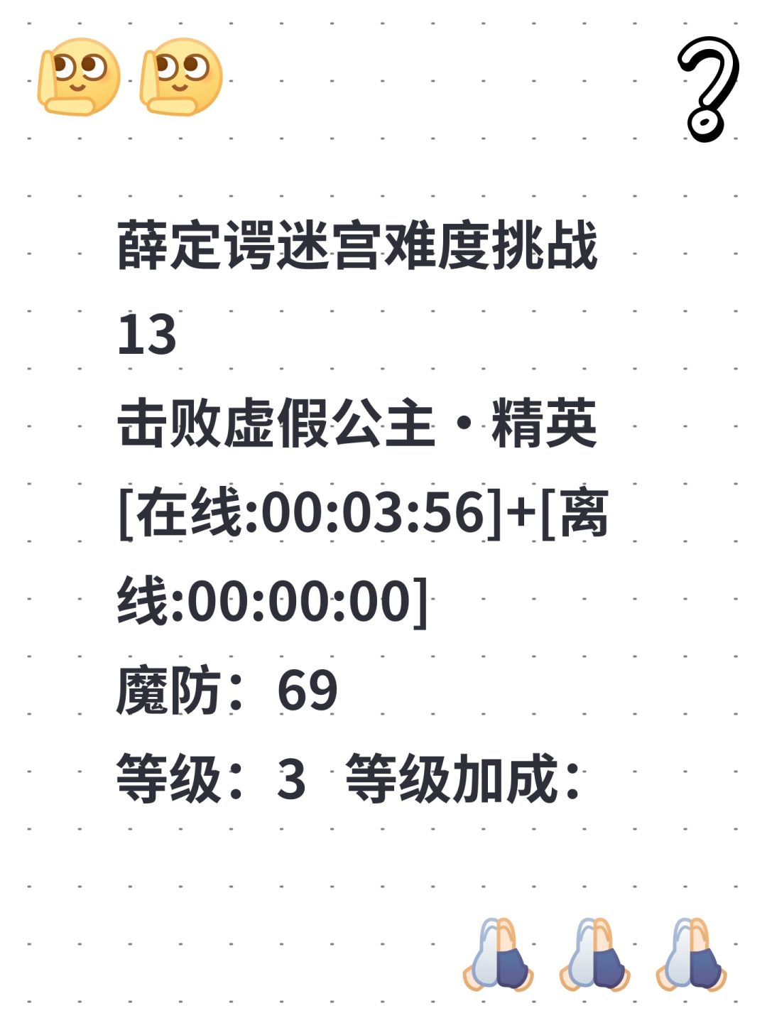 薛定谔迷宫难度挑战13
击败虚假公主·精英
[在线:00:03:56]+[离线:00:00:00]
魔防：69
等级：3 等级加成：106% 幸运：0
血量：160205 治疗加成：15% 
攻击：X 基础攻击：0✖106% 
防御：19 基础防御：27✖54% 
魔防：69 法力恢复：0+0% 伤害加成率：0% 
破防率：0% 伤害减免率：0% 
攻速：100/1000 吸血率：15% 
掉落金截图