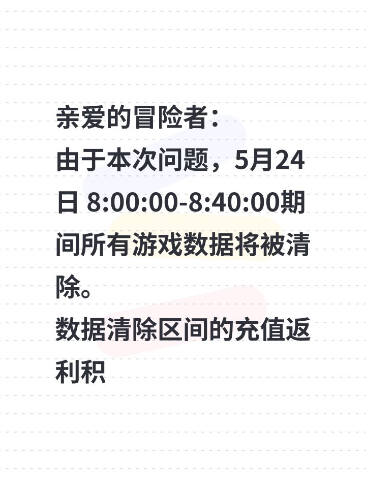 亲爱的冒险者:
由于本次问题,5月24日 8:00:00-8:40:00期间所有游戏数据将被清除。
数据清除区间的充值返利积分将通过技术手段补回,先遣服充值金额现以等额代金券进行补发。
以下是针对本次事故的处理详情与补偿方案,若有疑问欢迎通过游戏内客服或微社区联系我们。
【数据回档】
1.游戏数据将回档至2025年5月24日 7:59:00,5月24日 7:59:01 -08:40:00期间所有游截图