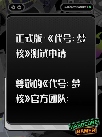 正式版·《代号：梦核》测试申请 
尊敬的《代号：梦核》官方团队： 
您好！我是一名深度喜爱梦境、怪谈、心理悬疑与解谜类游戏的玩家，一直密切关注着《代号：梦核》的各项爆料与进度，非常希望能获得本次测试资格。 
我设备配置稳定，每日可保证充足在线时间，能够完整、细致地体验游戏全部内容。测试期间，我会认真记录剧情沉浸感、解谜设计合理性、美术氛围、操作手感及各类 BUG 与优化建议，以玩家视角客观、完整地