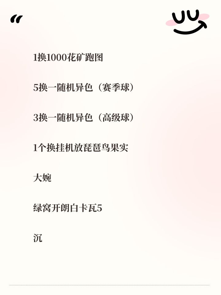 1换1000花矿跑图
5换一随机异色(赛季球)
3换一随机异色(高级球)
1个换挂机放琵琶鸟果实
大婉
绿窝开朗白卡瓦5
沉默果冻17满1
沉默水蓝蓝31满
固执吸泥鸥77满5
急躁亚龙70
聪明毛毛51满3
固执甜田螺9满1
固执布鲁斯20满2
急躁小狐10满1
平和瓦特10
聪明莫比乌乌10
固执海豹20
沉默圆眼蜘蛛15
开朗小萝10
聪明空空颅10
固执罗隐10截图