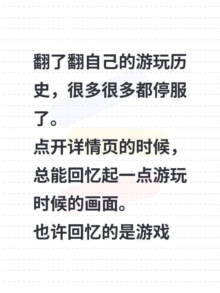 翻了翻自己的游玩历史，很多很多都停服了。
点开详情页的时候，总能回忆起一点游玩时候的画面。
也许回忆的是游戏，也许回忆的是小时候遇见这些游戏的自己[心动小镇_点赞]截图