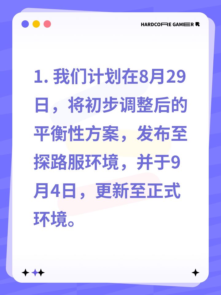 1. 我们计划在8月29日，将初步调整后的平衡性方案，发布至探路服环境，并于9月4日，更新至正式环境。
2. 我们计划在9月5日，将精细优化后的平衡性方案，发布至探路服环境，并于9月11日，更新至正式环境。
3. 我们计划在9月12日，将全面完善后的平衡性方案，发布至探路服环境，并于9月18日，更新至正式环境。
4. 我们计划在9月19日，将深度重构后的平衡性方案，发布至探路服环境，并于9月25日截图