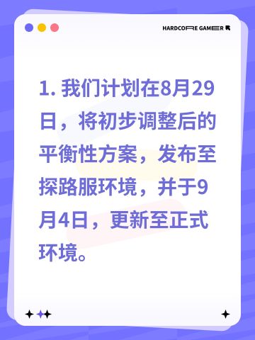1. 我们计划在8月29日，将初步调整后的平衡性方案，发布至探路服环境，并于9月4日，更新至正式环境。
2. 我们计划在9月5日，将精细优化后的平衡性方案，发布至探路服环境，并于9月11日，更新至正式环境。
3. 我们计划在9月12日，将全面完善后的平衡性方案，发布至探路服环境，并于9月18日，更新至正式环境。
4. 我们计划在9月19日，将深度重构后的平衡性方案，发布至探路服环境，并于9月25日