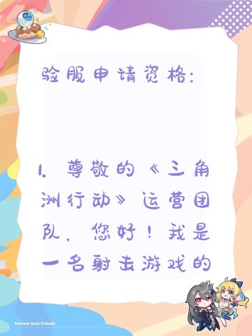 验服申请资格: 
1. 尊敬的《三角洲行动》运营团队，您好！我是一名射击游戏的忠实爱好者，一直密切关注《三角洲行动》的动态。我对游戏中“真实战场还原”、“战术协作玩法”以及“创新战场机制”非常感兴趣。我有丰富的射击游戏经验，对各种射击游戏的机制有深刻理解。此次申请体验服资格，若有幸获得，我会从武器平衡性、不同网络环境下的流畅度等方面进行详细测试，认真记录问题并及时反馈。我承诺严格遵守测试规则，不泄