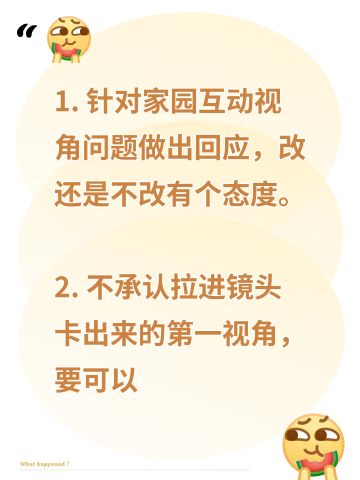 1. 针对家园互动视角问题做出回应，改还是不改有个态度。 
2. 不承认拉进镜头卡出来的第一视角，要可以切换视角的按钮，并且互动都要做好良好适配，要视线高度适宜，不会出现无实物表演bug的、能和男主对视的真正的第一视角，现在有这个技术。 
3. 拒绝将镜头聚焦于主控，主控只是玩家身份，拒绝转型为养成游戏，牢记你游是恋爱游戏。 
4. 拒绝强调主控臀部线条，删掉主控隐私部位建模，完全规避恶意卡视角偷