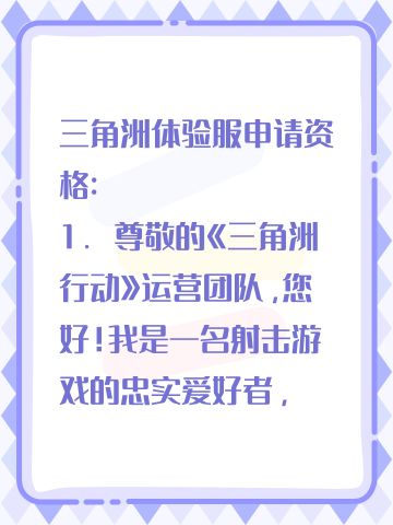 三角洲体验服申请资格: 
1. 尊敬的《三角洲行动》运营团队，您好！我是一名射击游戏的忠实爱好者，一直密切关注《三角洲行动》的动态。我对游戏中“真实战场还原”、“战术协作玩法”以及“创新战场机制”非常感兴趣。我有丰富的射击游戏经验，对各种射击游戏的机制有深刻理解。此次申请体验服资格，若有幸获得，我会从武器平衡性、不同网络环境下的流畅度等方面进行详细测试，认真记录问题并及时反馈。我承诺严格遵守测试规